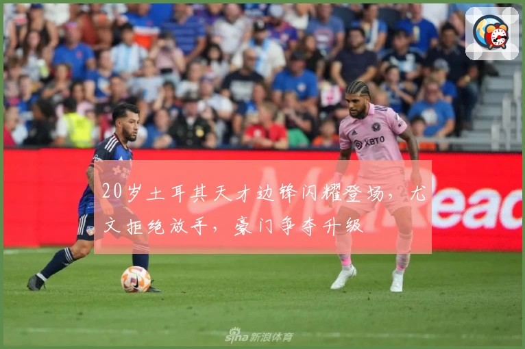 20岁土耳其天才边锋闪耀登场,尤文拒绝放手,豪门争夺升级