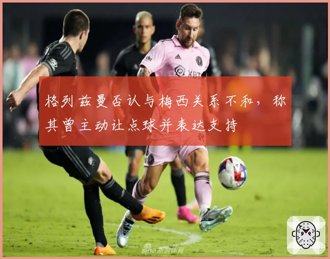 格列兹曼否认与梅西关系不和，称其曾主动让点球并表达支持