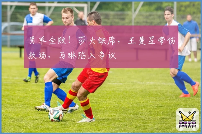 男单全败！莎头缺席，王曼昱带伤救场，马琳陷入争议