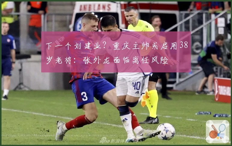 下一个刘建业？重庆主帅或启用38岁老将：张外龙面临离任风险