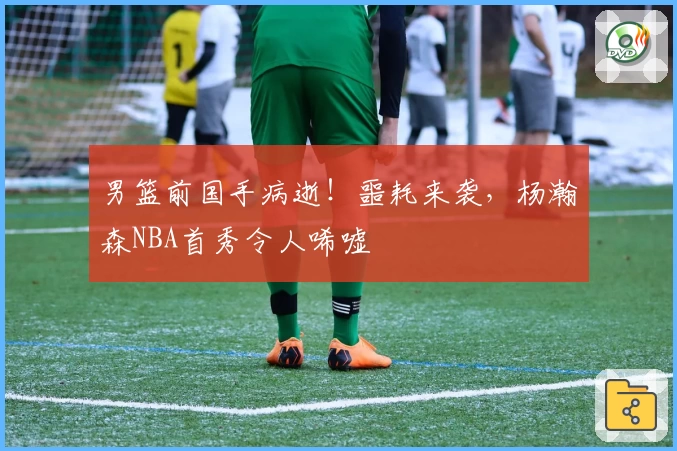 男篮前国手病逝!噩耗来袭,杨瀚森NBA首秀令人唏嘘