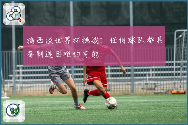 梅西谈世界杯挑战：任何球队都具备制造困难的可能