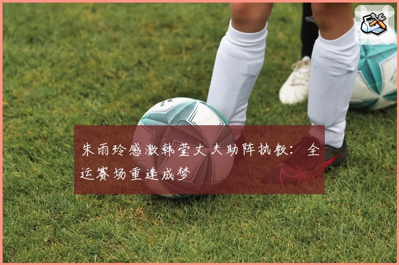 朱雨玲感激韩莹丈夫助阵执教：全运赛场重逢成梦