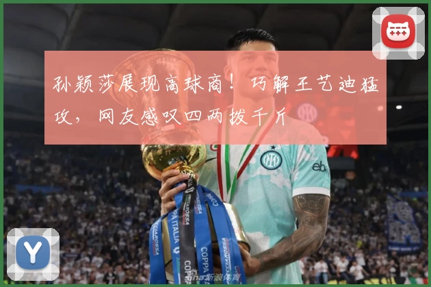 孙颖莎展现高球商！巧解王艺迪猛攻，网友感叹四两拨千斤