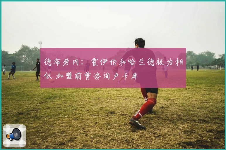 德布劳内：霍伊伦和哈兰德极为相似 加盟前曾咨询卢卡库