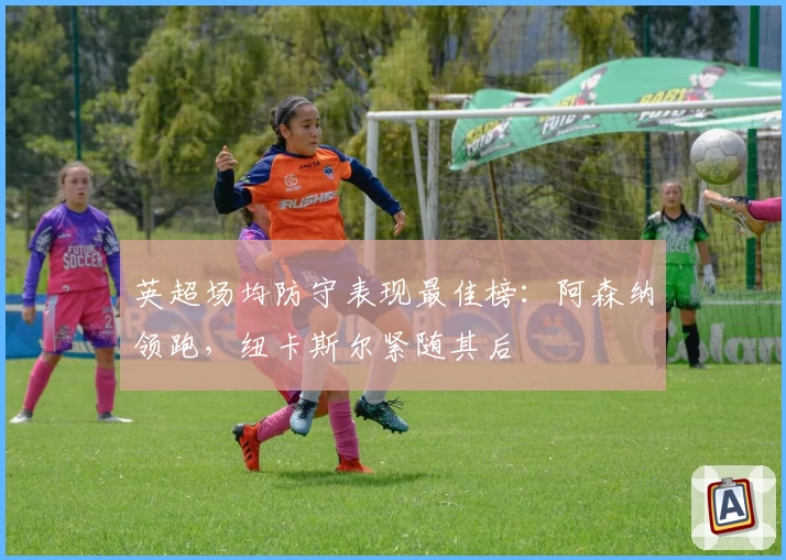 英超场均防守表现最佳榜：阿森纳领跑，纽卡斯尔紧随其后