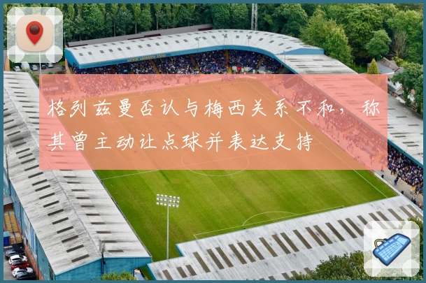 格列兹曼否认与梅西关系不和,称其曾主动让点球并表达支持