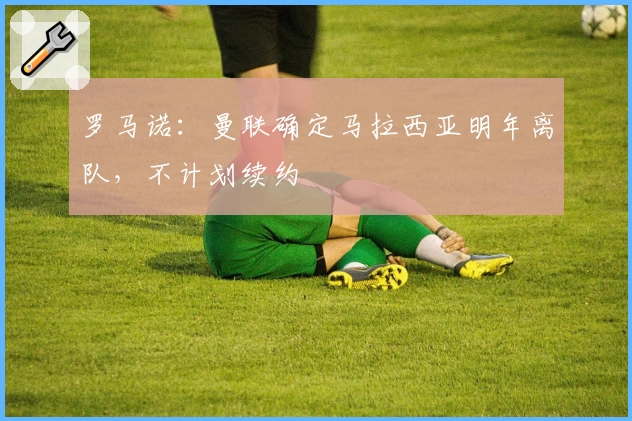 罗马诺：曼联确定马拉西亚明年离队，不计划续约