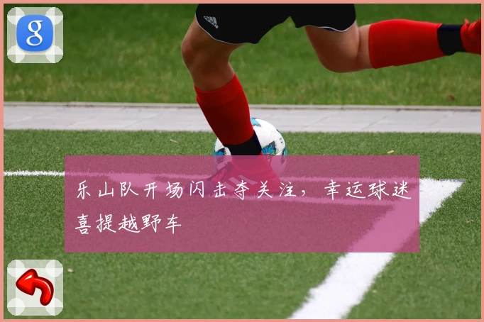 乐山队开场闪击夺关注，幸运球迷喜提越野车