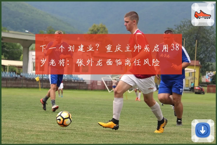 下一个刘建业？重庆主帅或启用38岁老将：张外龙面临离任风险