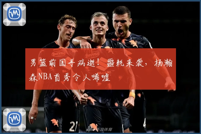 男篮前国手病逝!噩耗来袭,杨瀚森NBA首秀令人唏嘘