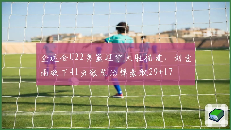 全运会U22男篮辽宁大胜福建，刘金雨砍下41分张陈治锋豪取29+17